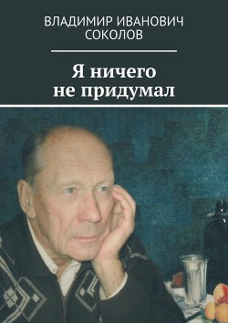 Читать онлайн книгу Я ничего не придумал автор Соколов Владимир Иванович Книга Я ничего не придумал